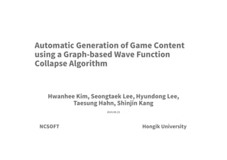 Hongik University
2019.08.23
Hwanhee Kim, Seongtaek Lee, Hyundong Lee,
Taesung Hahn, Shinjin Kang
Automatic Generation of Game Content
using a Graph-based Wave Function
Collapse Algorithm
NCSOFT
 