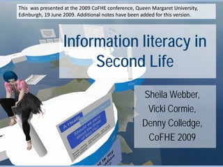 This was presented at the 2009 CoFHE conference, Queen Margaret University,
Edinburgh, 19 June 2009. Additional notes have been added for this version.




                  Information literacy in
                       Second Life
                                                   Sheila Webber,
                                                    Vicki Cormie,
                                                   Denny Colledge,
                                                    CoFHE 2009
 