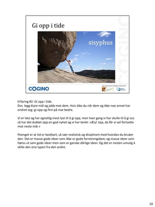 Erfaring #2: Gi opp i tide.
Dvs. legg klare mål og jobb mot dem. Hvis ikke du når dem og ikke noe annet har
endret seg: gi opp og finn på noe bedre.

Vi er late og har egnetlig mest lyst til å gi opp, men hver gang vi har skulle til å gi oss
så har det dukket opp en god nyhet og vi har tenkt: «Æsj! Jaja, da får vi vel fortsette
mot neste mål.»

Poenget er at tid er kostbart, så vær realistisk og disiplinert med hvordan du bruker
den. Det er masse gode ideer som ikke er gode forretningideer, og masse ideer som
høres ut som gode ideer men som er ganske dårlige ideer. Og det er nesten umulig å
skille den ene typen fra den andre.




                                                                                              10
 