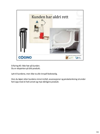 Erfaring #3: Ikke hør på kunden.
Du er eksperten på ditt produkt.

Lytt til kundene, men ikke ta alle innspill bokstavlig.

Hvis du løper etter kundens minst innfall, assosiasjoner og ønsketenkning så ender
fort opp med et helt annet og mye dårligere produkt.




                                                                                     11
 