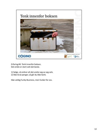 Erfaring #4: Tenk innenfor boksen.
Det enkle er stort sett det beste.

1) Selge, så ordner alt det andre seg av seg selv.
2) Ikke bruk penger, så går du ikke konk.

Ikke veldig Funky Business, men funker for oss.




                                                     12
 