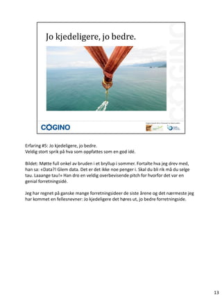 Erfaring #5: Jo kjedeligere, jo bedre.
Veldig stort sprik på hva som oppfattes som en god idé.

Bildet: Møtte full onkel av bruden i et bryllup i sommer. Fortalte hva jeg drev med,
han sa: «Data?! Glem data. Det er det ikke noe penger i. Skal du bli rik må du selge
tau. Laaange tau!» Han dro en veldig overbevisende pitch for hvorfor det var en
genial forretningsidé.

Jeg har regnet på ganske mange forretningsideer de siste årene og det nærmeste jeg
har kommet en fellesnevner: Jo kjedeligere det høres ut, jo bedre forretningside.




                                                                                       13
 