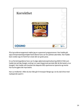 På et grunderarrangement møtte jeg en supesmart programmerer. Han hadde gitt
opp entreprenørskapsmiljøet fordi ideene hans var for politisk ukorrekte. Han hadde
bare sneket seg inn fordi han visste det var gratis pizza.

En av forretningsidéene hans var å selge søkemotoroptimalisering (SEO) til folk som
hadde lyst på høy Google-ranking i en svært begrenset periode (før de ble kastet ut av
Google). Han hadde sett hvordan de drøyeste SEO-spammerne opererte og mente
han kunne gjøre det mye bedre.

Han sa imidlertid: «Men du kan ikke gå til Innvasjon Norge og si at du skal drive med
nyskapende spam!»




                                                                                         14
 
