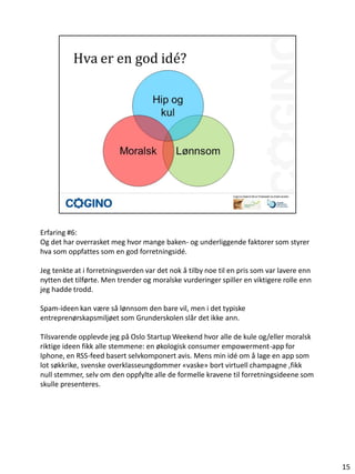Erfaring #6:
Og det har overrasket meg hvor mange baken- og underliggende faktorer som styrer
hva som oppfattes som en god forretningsidé.

Jeg tenkte at i forretningsverden var det nok å tilby noe til en pris som var lavere enn
nytten det tilførte. Men trender og moralske vurderinger spiller en viktigere rolle enn
jeg hadde trodd.

Spam-ideen kan være så lønnsom den bare vil, men i det typiske
entreprenørskapsmiljøet som Grunderskolen slår det ikke ann.

Tilsvarende opplevde jeg på Oslo Startup Weekend hvor alle de kule og/eller moralsk
riktige ideen fikk alle stemmene: en økologisk consumer empowerment-app for
Iphone, en RSS-feed basert selvkomponert avis. Mens min idé om å lage en app som
lot søkkrike, svenske overklasseungdommer «vaske» bort virtuell champagne ,fikk
null stemmer, selv om den oppfylte alle de formelle kravene til forretningsideene som
skulle presenteres.




                                                                                           15
 