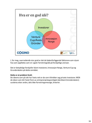 I, for meg, overraskende stor grad er det de bakenforliggende faktorene som styrer
hva som oppfattes som en «god» forretningsidé på forskjellige arenaer.

Det er betydelige forskjeller blant investorer, Innovasjon Norge, Venture Cup og
Grunderskolen på dette området.

Dette er et problem fordi:
De ideene som på sikt har livets rett er de som tiltrekker seg private investorer. MEN
de ideen som blir heiet frem av entreprenørskapsmiljøet (deriblant Gründerskolen)
vurderes etter andre, dels ikke-forretningsmessige, kriterier.




                                                                                         16
 