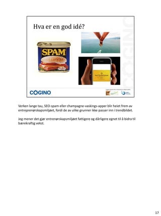 Verken lange tau, SEO-spam eller champagne-vaskings-apper blir heiet frem av
entreprenørskapsmiljøet, fordi de av ulike grunner ikke passer inn i trendbildet.

Jeg mener det gjør entrenørskapsmiljøet fattigere og dårligere egnet til å bidra til
bærekraftig vekst.




                                                                                       17
 