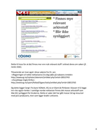 Dette til tross for at det finnes mer enn nok relevant stoff i arkivet deres om saken (jf.
neste slide).

Tilsvarende ser man også i disse sakene fra 31. jan:
-«Regjeringen vil nekte nettavisene å la deg søke på naboens inntekt»
http://www.vg.no/nyheter/okonomi/artikkel.php?artid=10013743
-«Huseklepp ringte Drillo»:
http://www.vg.no/sport/fotball/ligaer/italia/artikkel.php?artid=10013765

Og dette legger langt i fra bare VGNett, VG.no er blant de flinkeste i klassen til å legge
inn «les også»-lenker. I samtlige norske nettaviser finnes det masse arkivstoff som
ikke blir synliggjort for brukerne. Dette er saker det har gått masse tid og ressurser
med på å produsere, men som ligger brakk i arkivene.




                                                                                             4
 