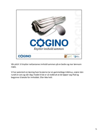 Vår pitch: Vi knytter nettavisenes innhold sammen på en bedre og mer lønnsom
møte.

Vi har patentert en løsning hvor brukerne tar en gammeldags trådmus, snører den
rundt en avis og slår deg i hodet til de er så nedbrutt at de kjøper seg iPad og
begynner å betale for innholdet. Eller ikke helt:




                                                                                   5
 