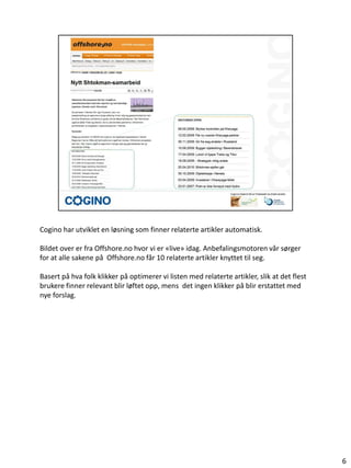 Cogino har utviklet en løsning som finner relaterte artikler automatisk.

Bildet over er fra Offshore.no hvor vi er «live» idag. Anbefalingsmotoren vår sørger
for at alle sakene på Offshore.no får 10 relaterte artikler knyttet til seg.

Basert på hva folk klikker på optimerer vi listen med relaterte artikler, slik at det flest
brukere finner relevant blir løftet opp, mens det ingen klikker på blir erstattet med
nye forslag.




                                                                                              6
 