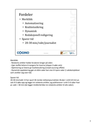 Merklikk:
- Relaterte artikler holder brukeren lenger på siden
- Gjør stoffet lettere å navigere for leserne (slipper å søke selv)
- Optimering av listene gir kvalitetssikring (crowd sourcing-effekt)
- Dynamisk oppdatering gjør at eldre saker kan vise til nyere saker (i sakskomplekser
som utvikler seg over tid)

Sparer tid:
20-30 min/vakt: Vi har spurt 36 norske nettavisjournalister. Bruker i snitt 4,9 min pr.
sak til å søke opp og legge inn relaterte artikler, og publisererer i snitt 5-6 saker hver
pr. vakt = 30 min (de legger imidlertid ikke inn relaterte artikler til alle saker).




                                                                                             7
 