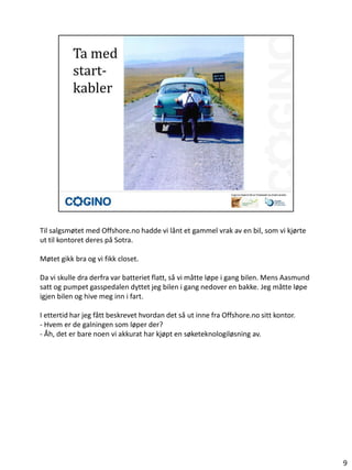 Til salgsmøtet med Offshore.no hadde vi lånt et gammel vrak av en bil, som vi kjørte
ut til kontoret deres på Sotra.

Møtet gikk bra og vi fikk closet.

Da vi skulle dra derfra var batteriet flatt, så vi måtte løpe i gang bilen. Mens Aasmund
satt og pumpet gasspedalen dyttet jeg bilen i gang nedover en bakke. Jeg måtte løpe
igjen bilen og hive meg inn i fart.

I ettertid har jeg fått beskrevet hvordan det så ut inne fra Offshore.no sitt kontor.
- Hvem er de galningen som løper der?
- Åh, det er bare noen vi akkurat har kjøpt en søketeknologiløsning av.




                                                                                           9
 