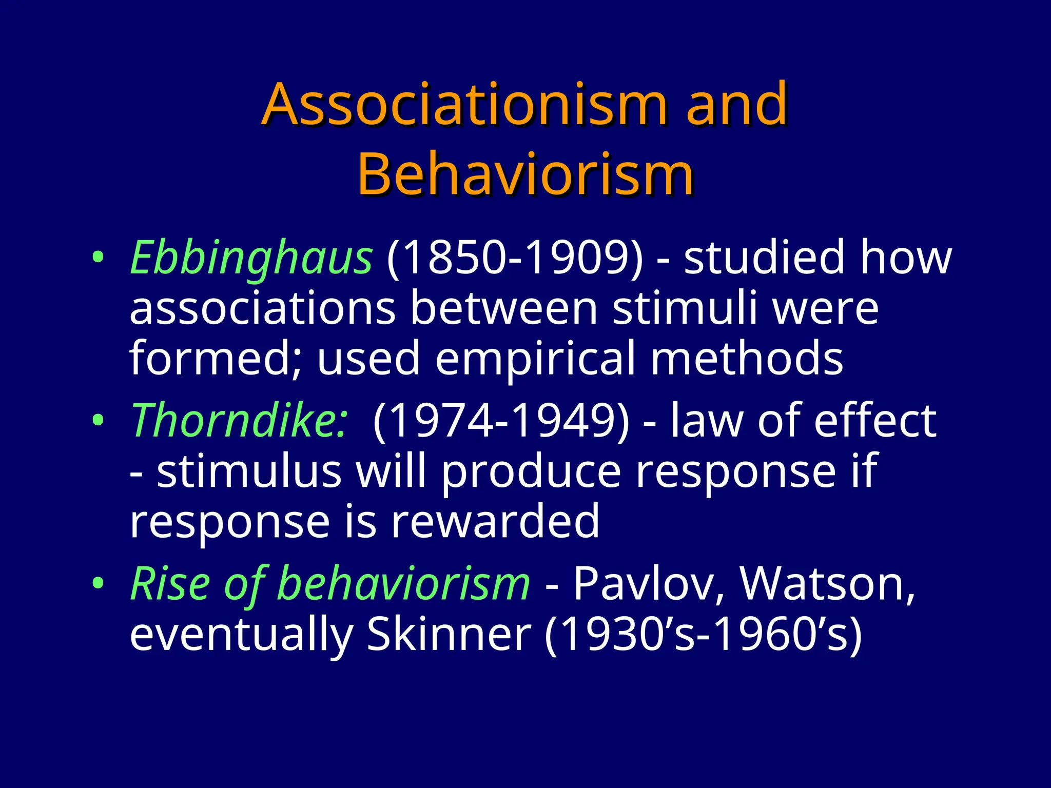 Associationism and
Associationism and
Behaviorism
Behaviorism
• Ebbinghaus (1850-1909) - studied how
associations between stimuli were
formed; used empirical methods
• Thorndike: (1974-1949) - law of effect
- stimulus will produce response if
response is rewarded
• Rise of behaviorism - Pavlov, Watson,
eventually Skinner (1930’s-1960’s)
 