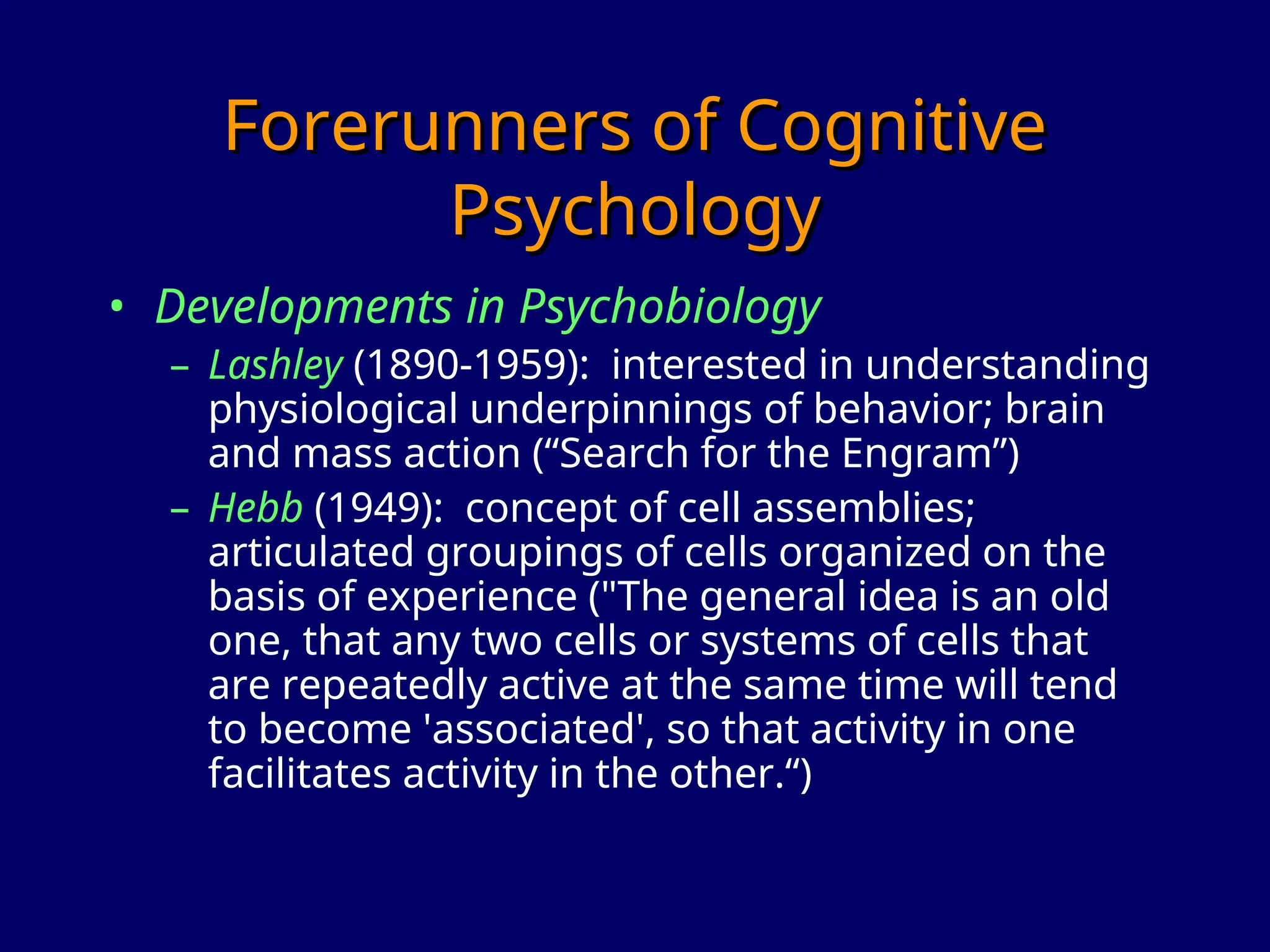 Forerunners of Cognitive
Forerunners of Cognitive
Psychology
Psychology
• Developments in Psychobiology
– Lashley (1890-1959): interested in understanding
physiological underpinnings of behavior; brain
and mass action (“Search for the Engram”)
– Hebb (1949): concept of cell assemblies;
articulated groupings of cells organized on the
basis of experience ("The general idea is an old
one, that any two cells or systems of cells that
are repeatedly active at the same time will tend
to become 'associated', so that activity in one
facilitates activity in the other.“)
 