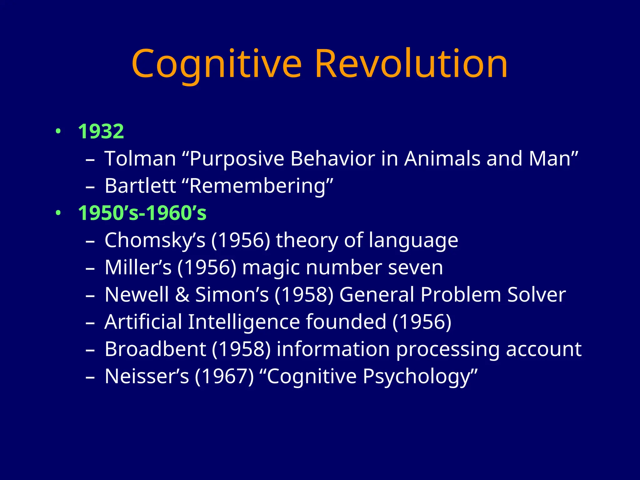 Cognitive Revolution
• 1932
– Tolman “Purposive Behavior in Animals and Man”
– Bartlett “Remembering”
• 1950’s-1960’s
– Chomsky’s (1956) theory of language
– Miller’s (1956) magic number seven
– Newell & Simon’s (1958) General Problem Solver
– Artificial Intelligence founded (1956)
– Broadbent (1958) information processing account
– Neisser’s (1967) “Cognitive Psychology”
 