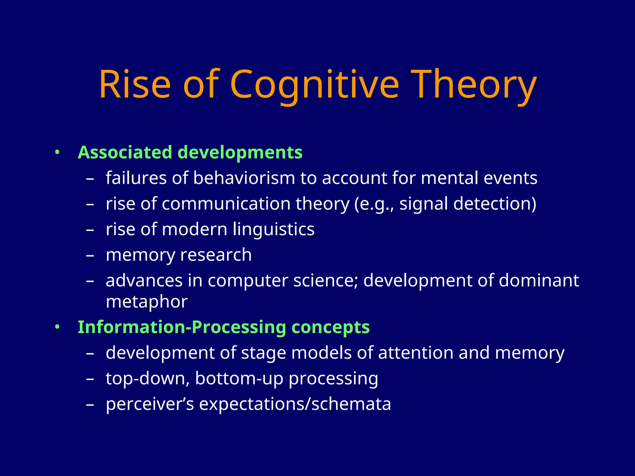 Rise of Cognitive Theory
• Associated developments
– failures of behaviorism to account for mental events
– rise of communication theory (e.g., signal detection)
– rise of modern linguistics
– memory research
– advances in computer science; development of dominant
metaphor
• Information-Processing concepts
– development of stage models of attention and memory
– top-down, bottom-up processing
– perceiver’s expectations/schemata
 