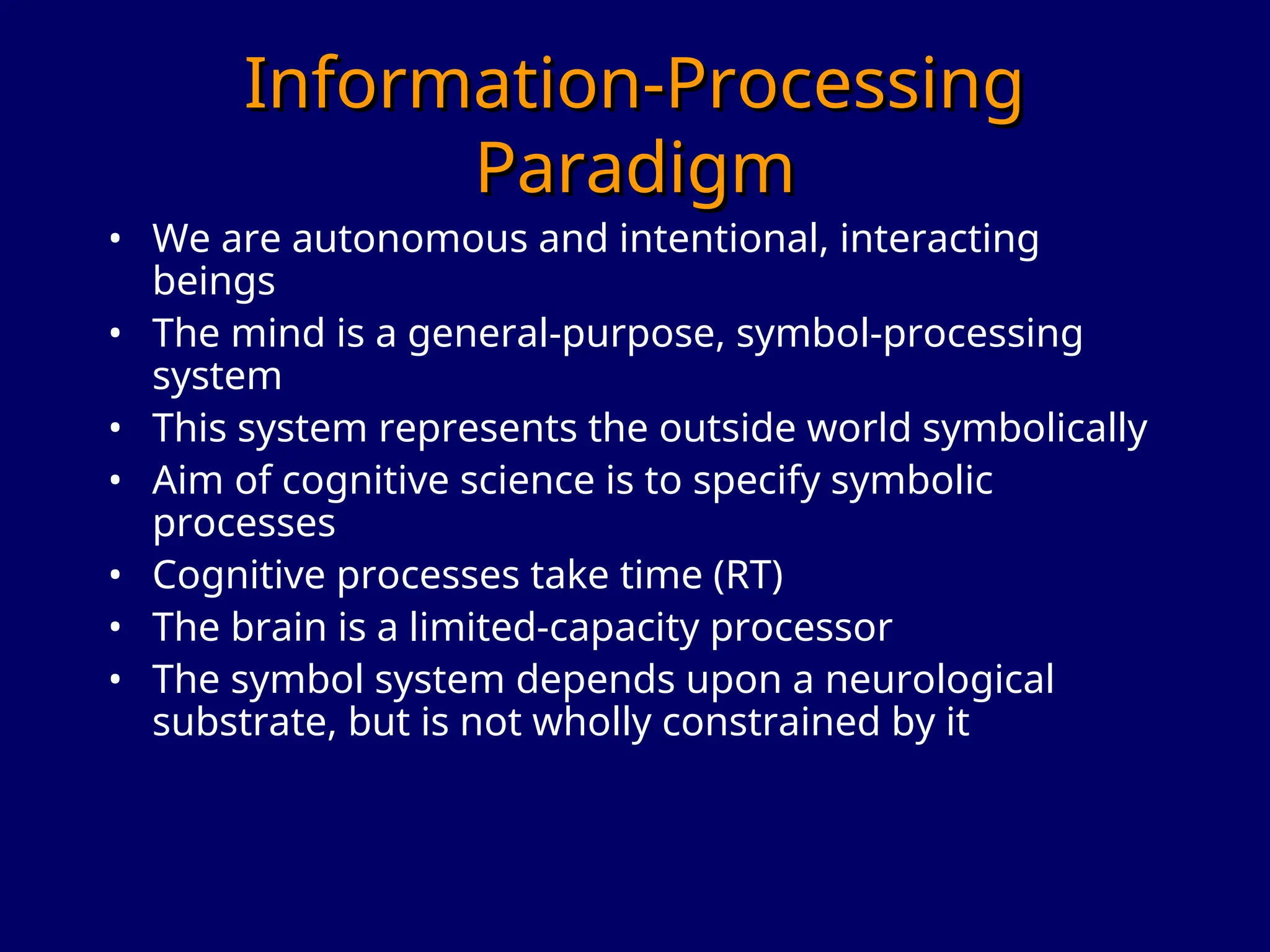 Information-Processing
Information-Processing
Paradigm
Paradigm
• We are autonomous and intentional, interacting
beings
• The mind is a general-purpose, symbol-processing
system
• This system represents the outside world symbolically
• Aim of cognitive science is to specify symbolic
processes
• Cognitive processes take time (RT)
• The brain is a limited-capacity processor
• The symbol system depends upon a neurological
substrate, but is not wholly constrained by it
 