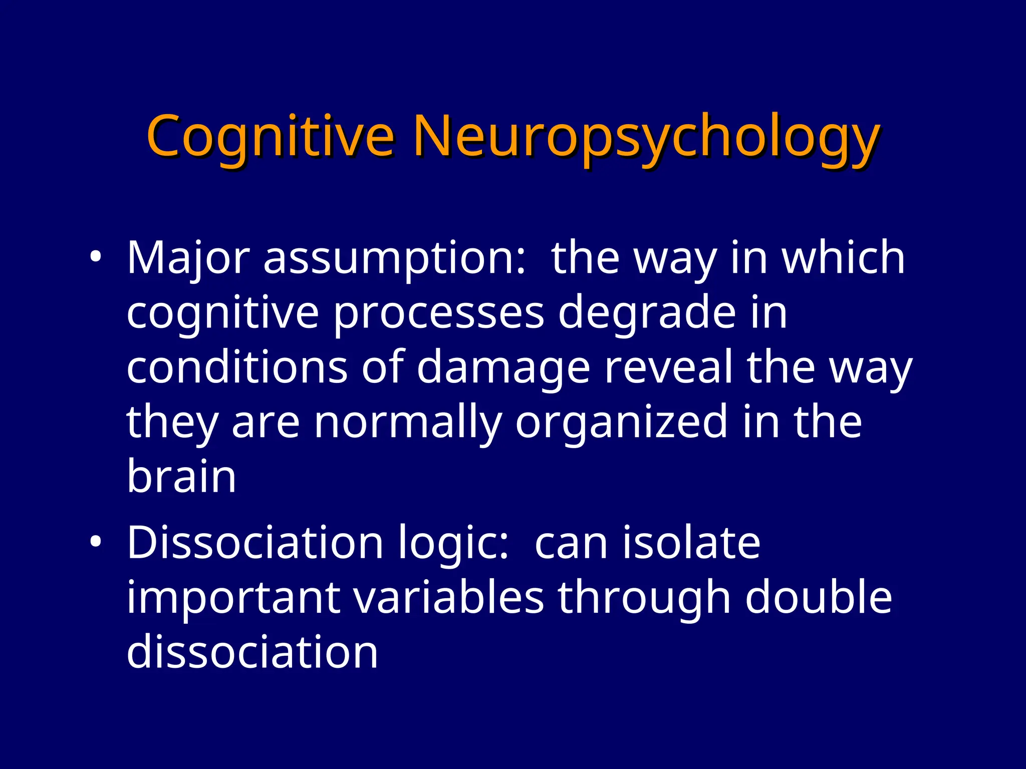 Cognitive Neuropsychology
Cognitive Neuropsychology
• Major assumption: the way in which
cognitive processes degrade in
conditions of damage reveal the way
they are normally organized in the
brain
• Dissociation logic: can isolate
important variables through double
dissociation
 