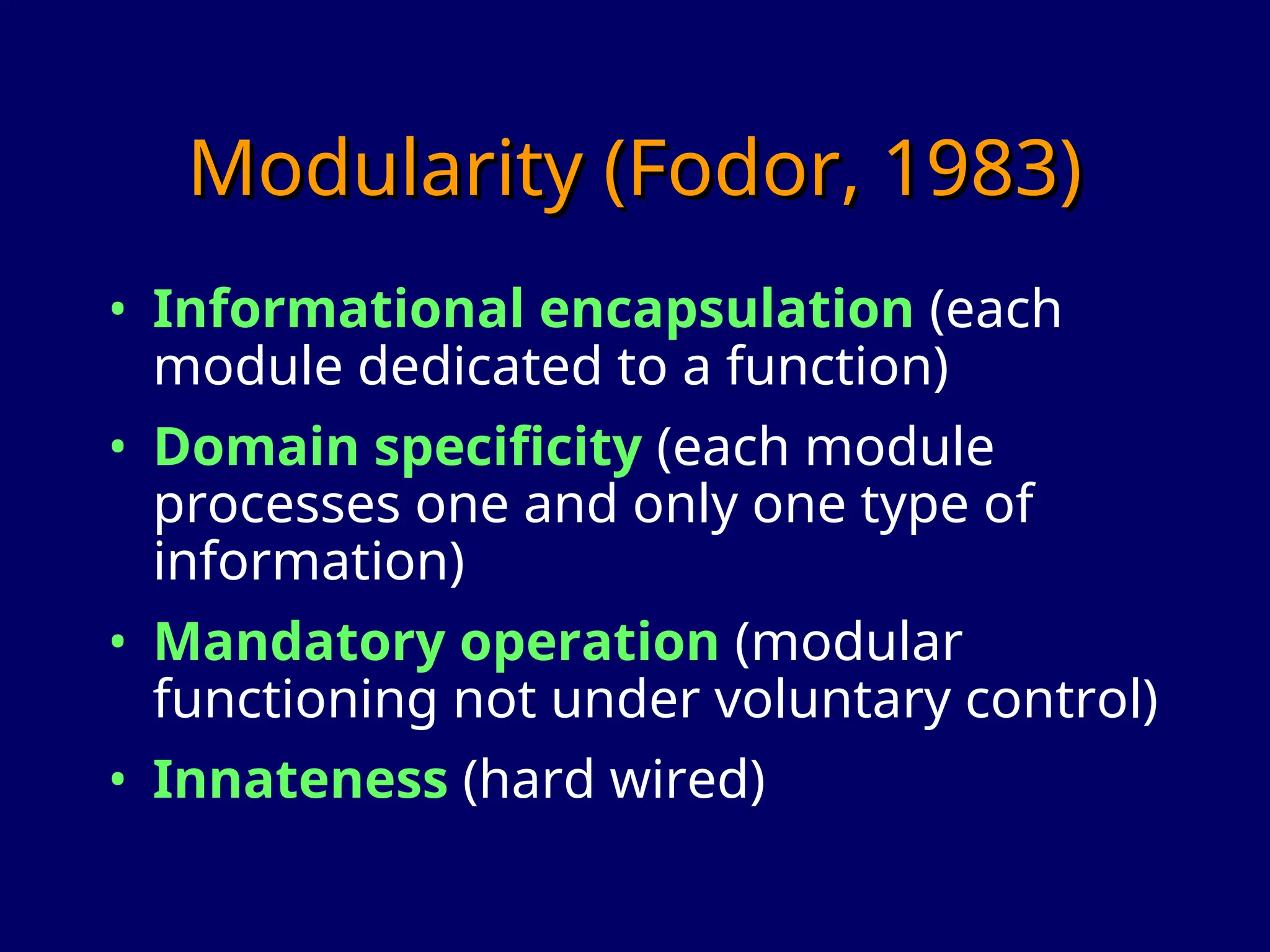 Modularity (Fodor, 1983)
Modularity (Fodor, 1983)
• Informational encapsulation (each
module dedicated to a function)
• Domain specificity (each module
processes one and only one type of
information)
• Mandatory operation (modular
functioning not under voluntary control)
• Innateness (hard wired)
 