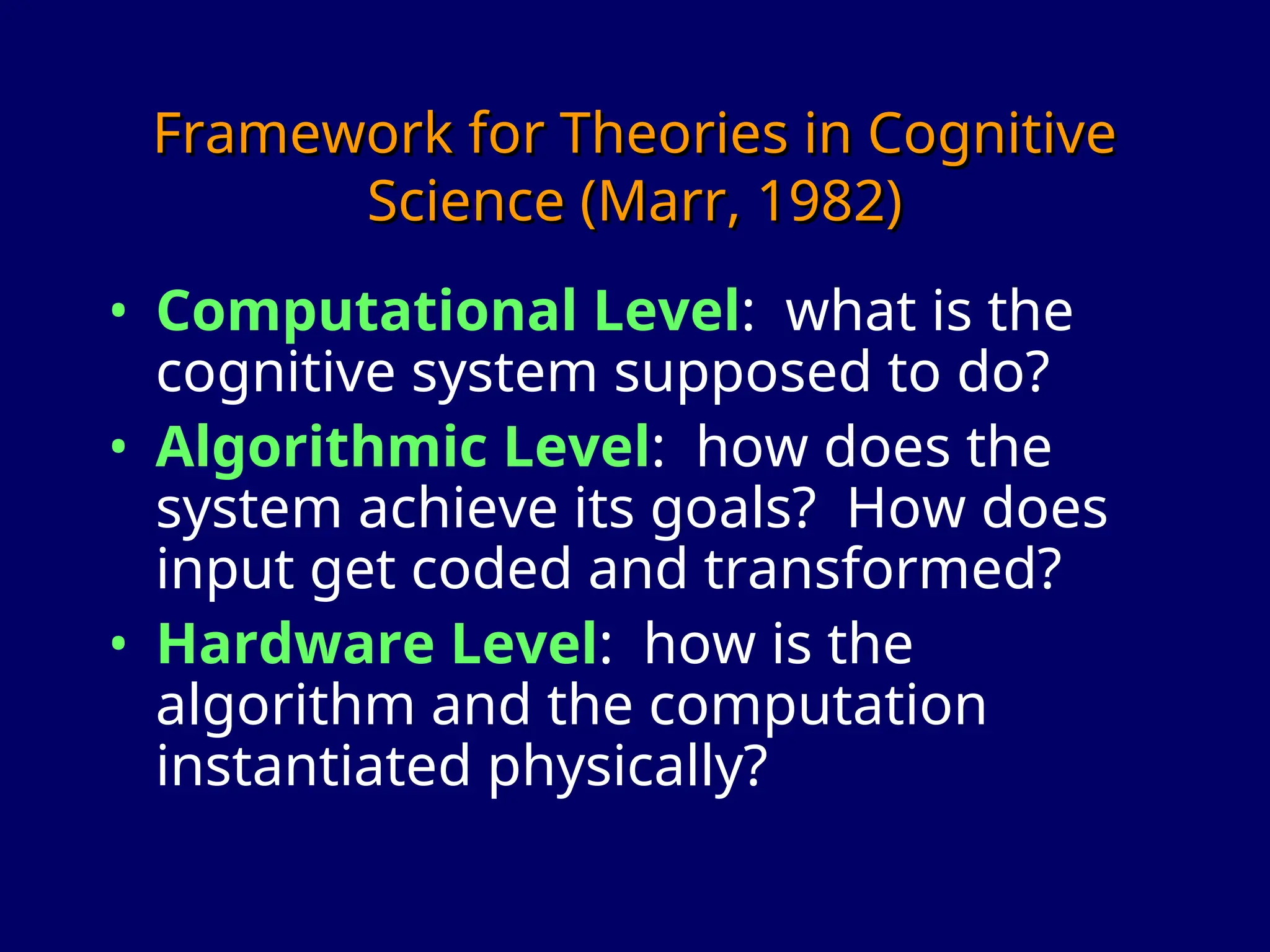 Framework for Theories in Cognitive
Framework for Theories in Cognitive
Science (Marr, 1982)
Science (Marr, 1982)
• Computational Level: what is the
cognitive system supposed to do?
• Algorithmic Level: how does the
system achieve its goals? How does
input get coded and transformed?
• Hardware Level: how is the
algorithm and the computation
instantiated physically?
 