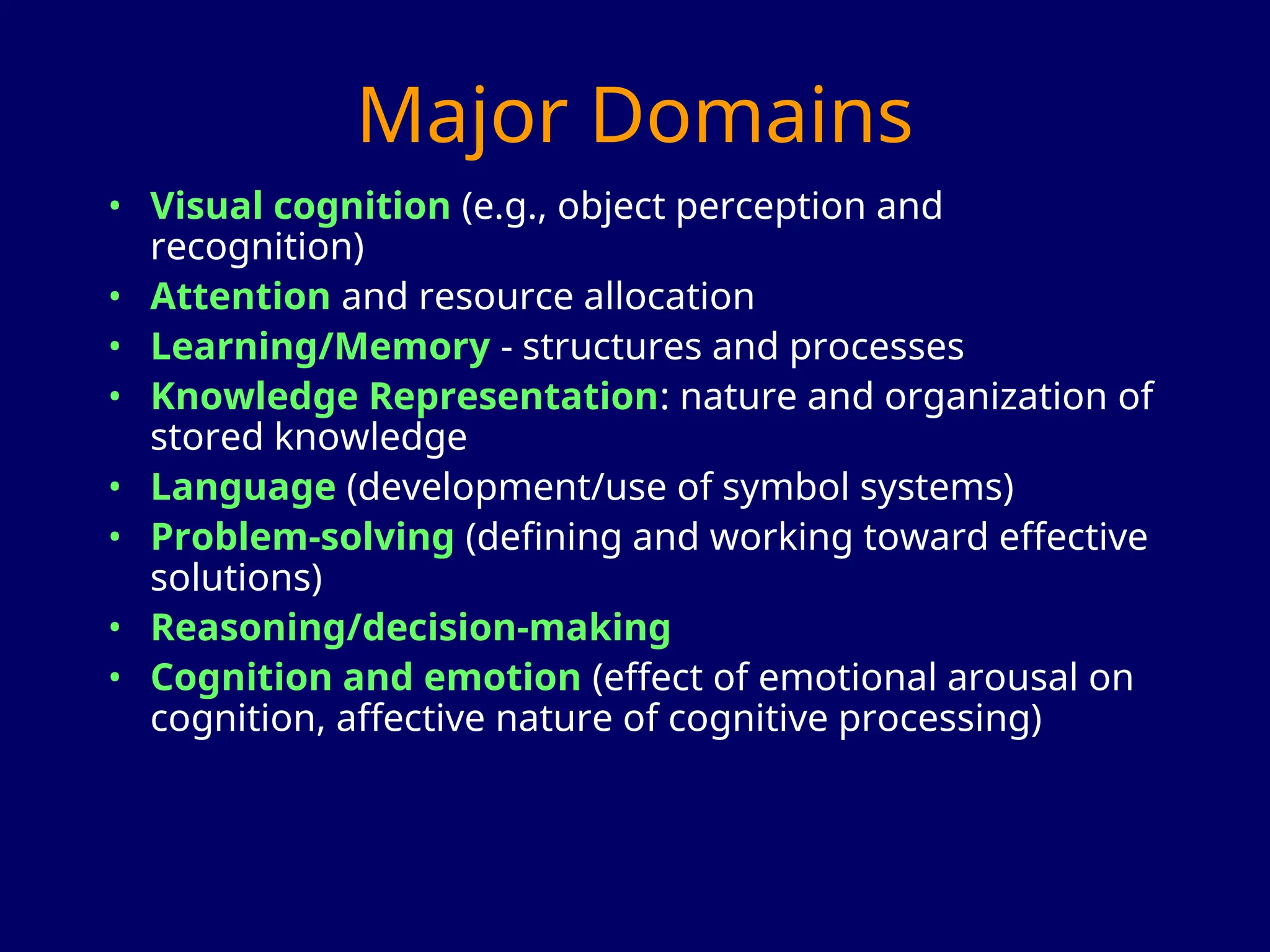 Major Domains
• Visual cognition (e.g., object perception and
recognition)
• Attention and resource allocation
• Learning/Memory - structures and processes
• Knowledge Representation: nature and organization of
stored knowledge
• Language (development/use of symbol systems)
• Problem-solving (defining and working toward effective
solutions)
• Reasoning/decision-making
• Cognition and emotion (effect of emotional arousal on
cognition, affective nature of cognitive processing)
 
