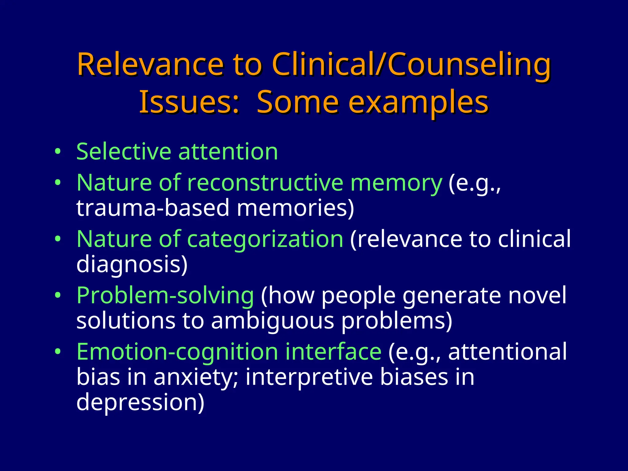 Relevance to Clinical/Counseling
Relevance to Clinical/Counseling
Issues: Some examples
Issues: Some examples
• Selective attention
• Nature of reconstructive memory (e.g.,
trauma-based memories)
• Nature of categorization (relevance to clinical
diagnosis)
• Problem-solving (how people generate novel
solutions to ambiguous problems)
• Emotion-cognition interface (e.g., attentional
bias in anxiety; interpretive biases in
depression)
 