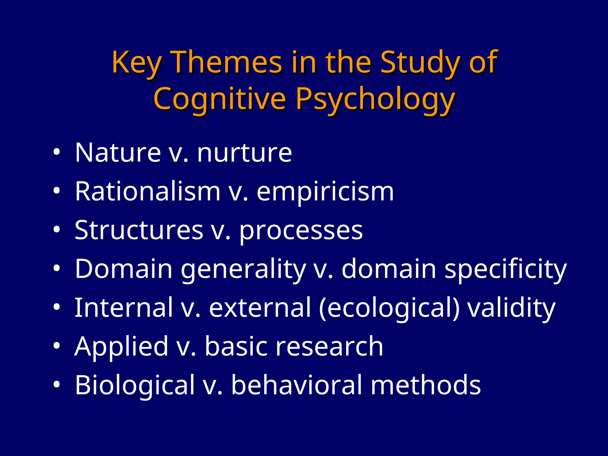 Key Themes in the Study of
Key Themes in the Study of
Cognitive Psychology
Cognitive Psychology
• Nature v. nurture
• Rationalism v. empiricism
• Structures v. processes
• Domain generality v. domain specificity
• Internal v. external (ecological) validity
• Applied v. basic research
• Biological v. behavioral methods
 