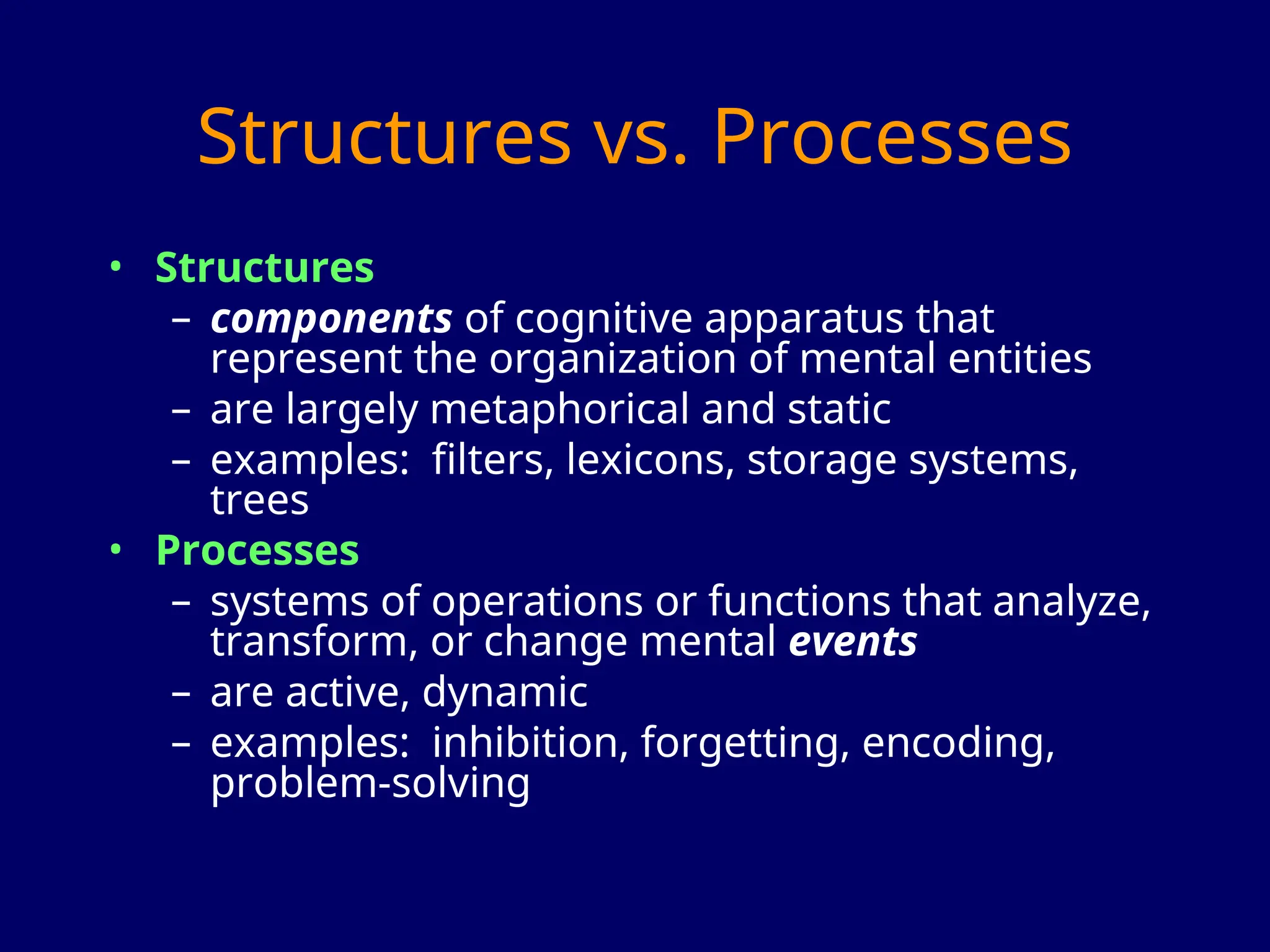 Structures vs. Processes
• Structures
– components of cognitive apparatus that
represent the organization of mental entities
– are largely metaphorical and static
– examples: filters, lexicons, storage systems,
trees
• Processes
– systems of operations or functions that analyze,
transform, or change mental events
– are active, dynamic
– examples: inhibition, forgetting, encoding,
problem-solving
 