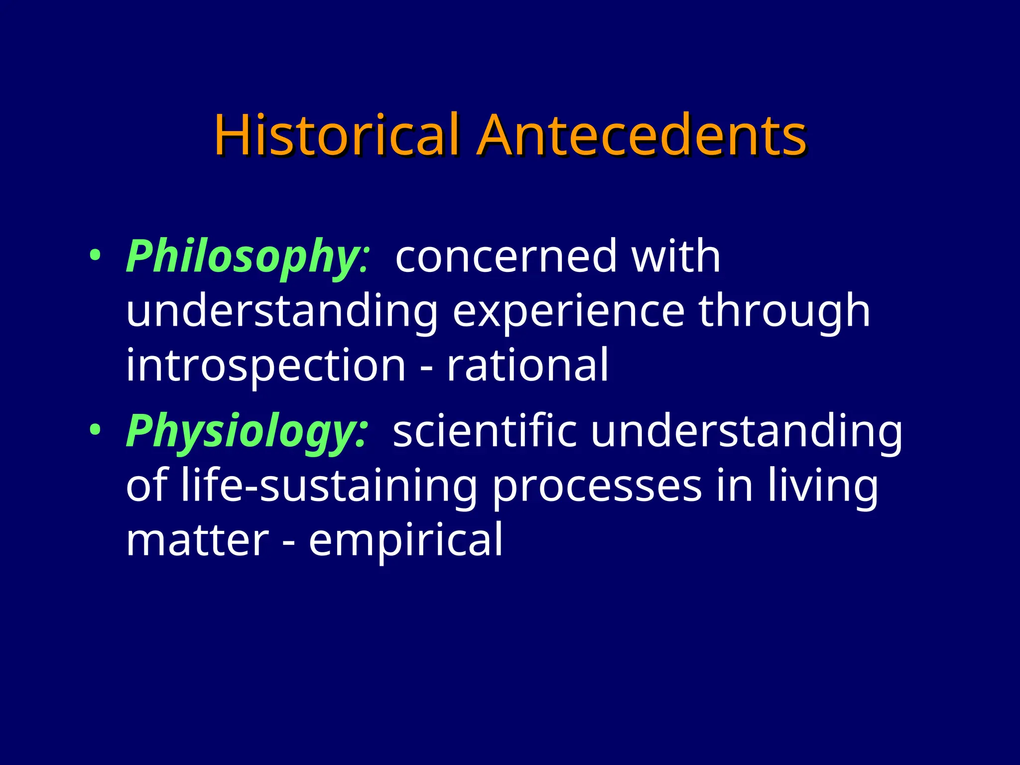 Historical Antecedents
Historical Antecedents
• Philosophy: concerned with
understanding experience through
introspection - rational
• Physiology: scientific understanding
of life-sustaining processes in living
matter - empirical
 