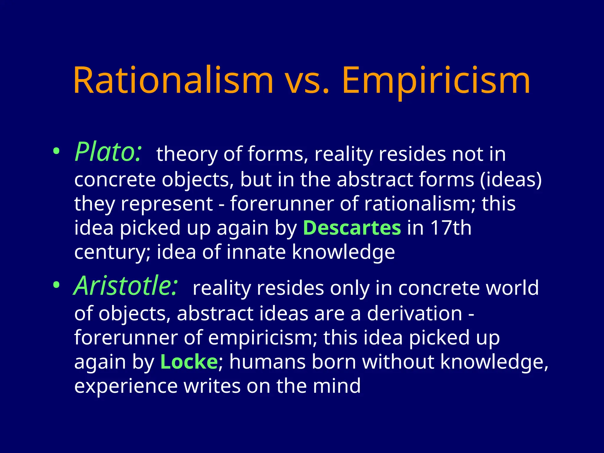 Rationalism vs. Empiricism
• Plato: theory of forms, reality resides not in
concrete objects, but in the abstract forms (ideas)
they represent - forerunner of rationalism; this
idea picked up again by Descartes in 17th
century; idea of innate knowledge
• Aristotle: reality resides only in concrete world
of objects, abstract ideas are a derivation -
forerunner of empiricism; this idea picked up
again by Locke; humans born without knowledge,
experience writes on the mind
 
