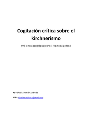 Cogitación crítica sobre el
          kirchnerismo
        Una lectura sociológica sobre el régimen argentino




AUTOR: Lic. Damián Andrada

MAIL: damian.andrada@gmail.com
 