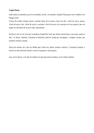 Cogita finem
tarda trista, la memòria, per la seva banda, revifa, i la temuda i odiada Vida passa com l’ombra d’un
lleuger ocell.
Cansar de només menjar, beure i dormir lluny de la maror, cluca els ulls. «Seré de suro», pensa.
«Seré de suro», diu. «Seré de suro!», exclama. «Seré de suro», ho concep en el seu esperit, que vol
negar les obvietats de la seva vida i pensament.
Esclata el sol: el cel, trist per la pèrdua d’aquell [el sol], que demà ressuscitarà, com jesús, porta el
dol, i la lluna, solemne, il·lumina la brúixola estel·lar usada per navegants i viatgers errants, per
animals i homes cansats.
Deixa de rumiar, tot i que no oblida que l’astre rei, demà, tornarà a néixer, i l’animarà, burleta, a
iniciar un altre dia buit, hostil i avorrit, exasperat i sense ganes.
Ara, tot és obscur, i els ulls no troben res més que eterna tenebra, en el voltant solitari.
 