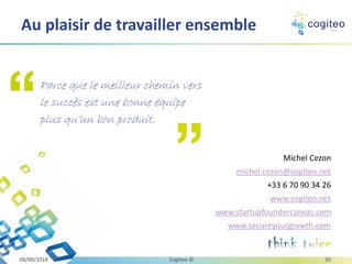 Michel Cezon
michel.cezon@cogiteo.net
+33 6 70 90 34 26
www.cogiteo.net
www.startupfoundercanvas.com
www.secureyourgrowth.com
Au plaisir de travailler ensemble
06/09/2018 Cogiteo © 20
Parce que le meilleur chemin vers
le succès est une bonne équipe
plus qu’un bon produit.
 