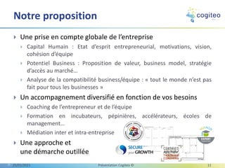  Une prise en compte globale de l’entreprise
 Capital Humain : Etat d’esprit entrepreneurial, motivations, vision,
cohésion d’équipe
 Potentiel Business : Proposition de valeur, business model, stratégie
d’accès au marché…
 Analyse de la compatibilité business/équipe : « tout le monde n’est pas
fait pour tous les businesses »
 Un accompagnement diversifié en fonction de vos besoins
 Coaching de l’entrepreneur et de l’équipe
 Formation en incubateurs, pépinières, accélérateurs, écoles de
management…
 Médiation inter et intra-entreprise
 Une approche et
une démarche outillée
Notre proposition
25/01/2021 Présentation Cogiteo © 11
 