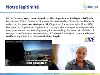 Michel Cezon est coach professionnel certifié et ingénieur en Intelligence Artificielle,
Robotique et Vision. Cumulant 35 années d’expérience dans l’industrie, les PME et la
recherche, il a créé trois startups en IA (Singapour, France, une spin-off aux USA).
Fondateur et dirigeant de Cogiteo, il accompagne des managers et dirigeants des
startups et entreprises technologiques grâce au coaching, formation et médiation. Il
enseigne dans l’industrie, en incubateurs, à l’université, intervient comme médiateur
certifié et appartient à un réseau de Business Angels.
Notre légitimité
25/01/2021 Présentation Cogiteo © 16
 