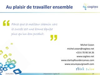 Michel Cezon
michel.cezon@cogiteo.net
+33 6 70 90 34 26
www.cogiteo.net
www.startupfoundercanvas.com
www.secureyourgrowth.com
Au plaisir de travailler ensemble
Parce que le meilleur chemin vers
le succès est une bonne équipe
plus qu’un bon produit.
25/01/2021 Présentation Cogiteo © 19
 