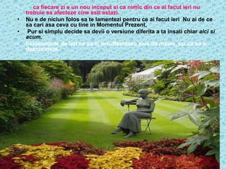 •   … ca fiecare zi e un nou inceput si ca nimic din ce ai facut ieri nu
    trebuie sa afecteze cine esti astazi.
•   Nu e de niciun folos sa te lamentezi pentru ce ai facut ieri Nu ai de ce
    sa cari asa ceva cu tine in Momentul Prezent,
•    Pur si simplu decide sa devii o versiune diferita a ta insati chiar aici si
    acum.
•   Foloseste-te de ieri ca sa iti insufleteasca ziua de maine, nu ca sa o
    descurajeze.
 