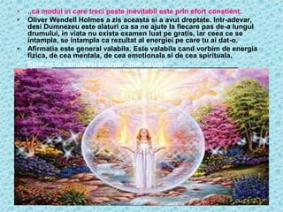 •   ..ca modul in care treci peste inevitabil este prin efort constient.
•   Oliver Wendell Holmes a zis aceasta si a avut dreptate. Intr-adevar,
    desi Dumnezeu este alaturi ca sa ne ajute la fiecare pas de-a lungul
    drumului, in viata nu exista examen luat pe gratis, iar ceea ce se
    intampla, se intampla ca rezultat al energiei pe care tu ai dat-o.
•   Afirmatia este general valabila. Este valabila cand vorbim de energia
    fizica, de cea mentala, de cea emotionala si de cea spirituala.
•   Spre ce iti canalizezi energia chiar acum?
 