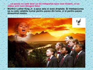 •   … ca pacea nu este doar un tel indepartat spre care tindem, ci un
    mijloc prin care atingem telul.
•   Marthin Luther King Jr. a spus asta si avea dreptate. Si intelepciunea
    sa nu este valabila numai pentru pacea din lume, ci si pentru pacea
    dinauntrul nostru.
•   Pentru a atinge pacea, fii pace!
 
