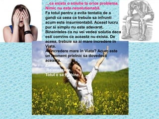 …ca exista o solutie la orice problema.
Nimic nu este nesolutionabil.
Fa totul pentru a evita tentatia de a
gandi ca ceea ce trebuie sa infrunti
acum este insurmontabil. Aceast lucru
pur si simplu nu este adevarat.
Bineinteles ca nu vei vedea solutia daca
esti convins ca aceasta nu exista. De
aceea, trebuie sa ai mare incredere in
Viata.
Ai incredere mare in Viata? Acum este
un moment prielnic sa dovedesti
aceasta.
Zambeste.
 Relaxeaza-te.
Totul o sa fie bine.
 