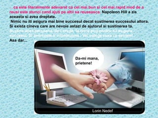 …ca este literalmente adevarat ca cel mai bun si cel mai rapid mod de a
reusi este atunci cand ajuti pe altii sa reuseasca. Napoleon Hill a zis
aceasta si avea dreptate.
 Nimic nu iti asigura mai bine succesul decat sustinerea succesului altora.
Si exista cineva care are nevoie astazi de ajutorul si sustinerea ta.
Sustine acea persoana, da-i credit, fa orice poti pentru a-i asigura
succesul. Si aminteste-ti intotdeauna : Vei culege ceea ce semeni!
Asa dar...



                                   Da-mi mana,
                                   prietene!




                                            Lorin Nedef
 