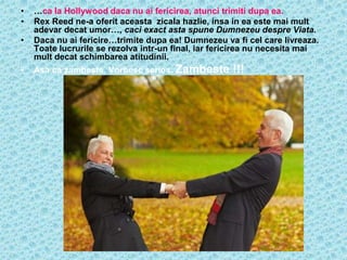 •   …ca la Hollywood daca nu ai fericirea, atunci trimiti dupa ea.
•   Rex Reed ne-a oferit aceasta zicala hazlie, insa in ea este mai mult
    adevar decat umor…, caci exact asta spune Dumnezeu despre Viata.
•   Daca nu ai fericire…trimite dupa ea! Dumnezeu va fi cel care livreaza.
    Toate lucrurile se rezolva intr-un final, iar fericirea nu necesita mai
    mult decat schimbarea atitudinii.
•   Asa ca zambeste. Vorbesc serios. Zambeste        !!!
 