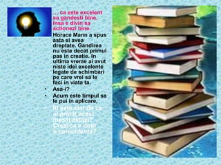 •   … ca este excelent
    sa gandesti bine.
    Insa e divin sa
    actionezi bine.
•   Horace Mann a spus
    asta si avea
    dreptate. Gandirea
    nu este decat primul
    pas in creatie. In
    ultima vreme ai avut
    niste idei excelente
    legate de schimbari
    pe care vrei sa le
    faci in viata ta.
•   Asa-i?
•   Acum este timpul sa
    le pui in aplicare,
• Iti este clar de ce
  ai primit acest
  mesaj astazi?
  Crezi ca e doar
  o coincidenta?
 