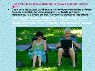 • …ca certurile nu te duc niciunde, si “a avea dreptate” rareori
  ajuta.
• Ceea ce ajuta atunci cand exista neintelegeri este Iubirea. Poate
  ca suna simplist, dar este adevarat – si foarte profund.
  Intreaba-te, “Ce vreau eu aici? Ce este cu adevarat important?”
• Vezi daca poti vedea diferenta intre “a avea dreptate” si “a fi
  corect”. Corectitudinea poate fi foarte folositoare si prin
  urmare, binevenita. “A avea dreptate” insa rareori este folositor
  sau binevenit.
 