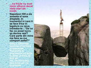• …ca fricile nu sunt
  nimic altceva decat
  niste stari ale
  mintii.
• Napoleon Hill a zis
  aceasta si avea
  dreptate. In
  momentul in care ti
  se face frica in
  legatura cu ceva,
  intreaba-te : “De ce
  fac ca acest lucru
  sa devina real?
  Care parte din mine
  ma face sa ma
  comport astfel?”
• Este o diferenta
  enorma intre frica
  si precautie.
  Precautia te
  avanseaza cu grija,
  in timp ce frica te
  tine pe
  loc,..Actioneaza
  fara frica dar cu
  precautie
 