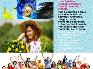 • … ca fericirea
  inseamna sanatate
  buna si memorie
  proasta.
• Ingrid Bergman a spus
  asta si este atat de
  adevarat. Amintirile,
  desigur, readuc
  momente ce au trecut,
  in timp ce fericirea este
  intotdeauna gasita in
  momentul aici si acum.
• Fericirea a fost trimisa
  in avans de catre
  Dumnezeu.
• Este aici, in acest
  moment, daca o
  imbratisezi …
• si o impartasesti cu
  ceilalti.
 