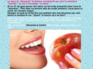 •   ca daca te “zburlesti” la fiecare comentariu pe care il consideri
    “insulta”, nu vei fi niciodata “in pace”.
•   Si nu iti vei gasi pacea nici daca vei tot evita prezenta celor care te
    “zburlesc”. Poti doar sa termini atat de multe prietenii, incat pana la
    urma vei ramane singur.
    Desigur ca poti sa iti tot faci noi prieteni dar mai devreme sau mai
    tarziu si acestia te vor “zburli” si atunci ce o sa faci?
•   Poate ca o cale mai buna ar fi sa lasi “zburleala” sa treaca pe langa
    tine. Caci rareori persoanele in cauza chiar intentioneaza sa te
    “zburleasca”.
•   Asa ca o usoara toleranta si iertare zilnica este mai buna decat un
    mar…
 