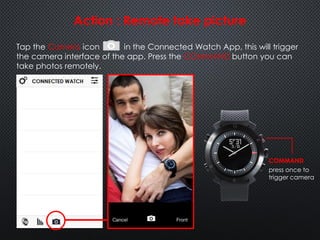 Tap the Camera icon in the Connected Watch App, this will trigger
the camera interface of the app. Press the COMMAND button you can
take photos remotely.
Action : Remote take picture
COMMAND
press once to
trigger camera
 