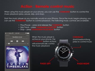 COMMAND
Action : Remote control music
When using the music player on your phone, you can use the COMMAND button to control the
music playback (play, pause, skip, and stop).
Start the music player as you normally would on your iPhone. Once the music begins playing, you
can use the COMMAND button to control playback. The following music controls are available:
• Play/Pause -- press and release the COMMAND button
• Skip Track -- press COMMAND+PAGE LEFT button
• Stop -- press COMMAND+PAGE RIGHT button
short/medium/long
press to control music
When the music player is
active on your phone, the
COMMAND button actions
will automatically control
the music playback
PAGE RIGHTPAGE LEFT
 