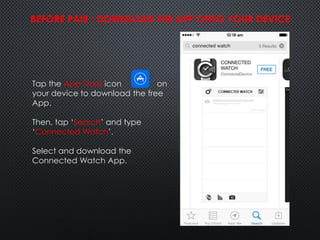 Tap the App Store icon on
your device to download the free
App.
Then, tap ‘Search’ and type
‘Connected Watch’.
Select and download the
Connected Watch App.
BEFORE PAIR : DOWNLOAD THE APP ONTO YOUR DEVICE
 