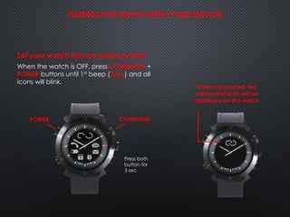 Set your watch into the pairing mode
When the watch is OFF, press COMMAND +
POWER buttons until 1st beep (3sec) and all
icons will blink.
PAIRING THE WATCH WITH YOUR DEVICE
COMMANDPOWER
When connected, the
connected icon will be
displayed on the watch
Press both
button for
3 sec
 
